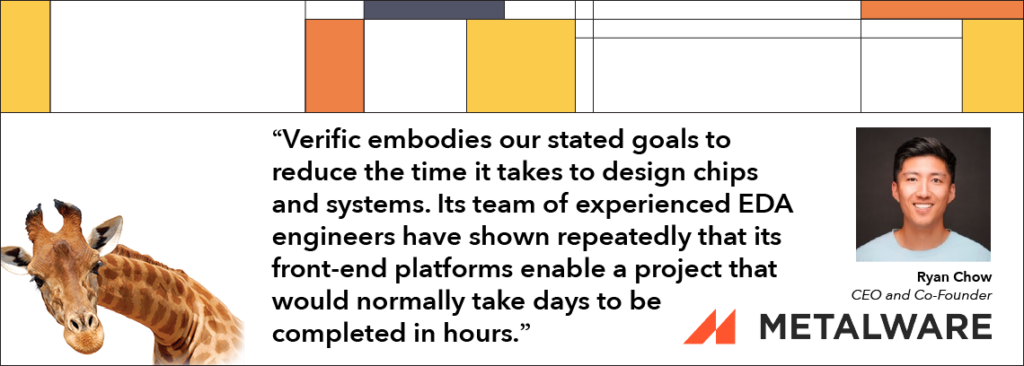 “Verific embodies our stated goals to reduce the time it takes to design chips and systems. Its team of experienced EDA engineers have shown repeatedly that its front-end platforms enable a project that would normally take days to be completed in hours.”